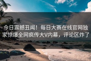 今日震撼丑闻！每日大赛在线官网独家惊爆全网疯传大V内幕，评论区炸了