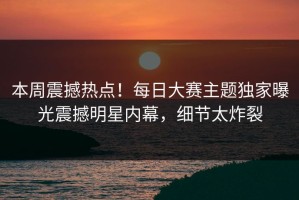 本周震撼热点！每日大赛主题独家曝光震撼明星内幕，细节太炸裂