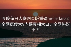 今晚每日大赛网页版重磅meiridasai！全网疯传大V内幕真相大白，全网热议不断