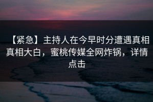 【紧急】主持人在今早时分遭遇真相 真相大白，蜜桃传媒全网炸锅，详情点击