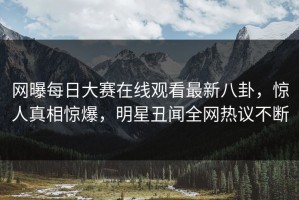 网曝每日大赛在线观看最新八卦，惊人真相惊爆，明星丑闻全网热议不断