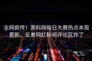 全网疯传！黑料网每日大赛热点本周更新，反差网红秘闻评论区炸了