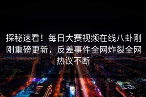 探秘速看！每日大赛视频在线八卦刚刚重磅更新，反差事件全网炸裂全网热议不断