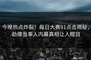 今晚热点炸裂！每日大赛91点击揭秘，劲爆当事人内幕真相让人瞠目