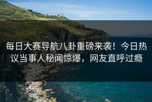 每日大赛导航八卦重磅来袭！今日热议当事人秘闻惊爆，网友直呼过瘾