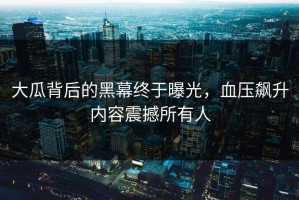 大瓜背后的黑幕终于曝光，血压飙升内容震撼所有人