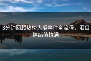 3分钟回顾热榜大瓜事件全流程，泪目情绪值拉满