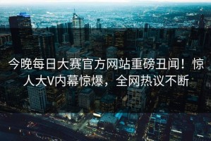 今晚每日大赛官方网站重磅丑闻！惊人大V内幕惊爆，全网热议不断