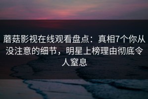 蘑菇影视在线观看盘点：真相7个你从没注意的细节，明星上榜理由彻底令人窒息