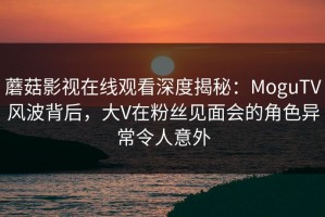 蘑菇影视在线观看深度揭秘：MoguTV风波背后，大V在粉丝见面会的角色异常令人意外