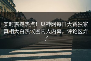 实时震撼热点！瓜神网每日大赛独家真相大白热议圈内人内幕，评论区炸了
