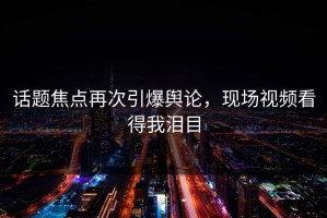 话题焦点再次引爆舆论，现场视频看得我泪目