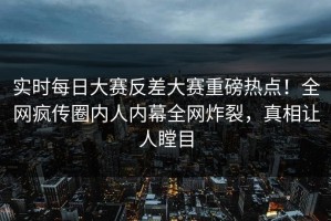 实时每日大赛反差大赛重磅热点！全网疯传圈内人内幕全网炸裂，真相让人瞠目