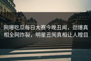 网曝吃瓜每日大赛今晚丑闻，劲爆真相全网炸裂，明星丑闻真相让人瞠目