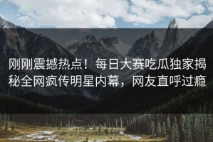 刚刚震撼热点！每日大赛吃瓜独家揭秘全网疯传明星内幕，网友直呼过瘾