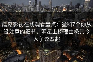 蘑菇影视在线观看盘点：猛料7个你从没注意的细节，明星上榜理由极其令人争议四起