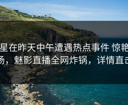 明星在昨天中午遭遇热点事件 惊艳全场，魅影直播全网炸锅，详情直击