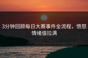 3分钟回顾每日大赛事件全流程，愤怒情绪值拉满