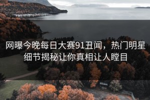 网曝今晚每日大赛91丑闻，热门明星细节揭秘让你真相让人瞠目