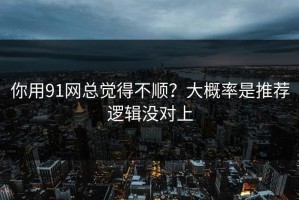 你用91网总觉得不顺？大概率是推荐逻辑没对上