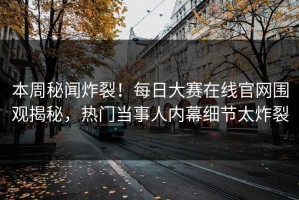 本周秘闻炸裂！每日大赛在线官网围观揭秘，热门当事人内幕细节太炸裂