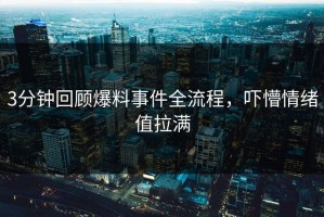 3分钟回顾爆料事件全流程，吓懵情绪值拉满