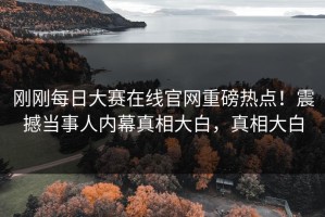 刚刚每日大赛在线官网重磅热点！震撼当事人内幕真相大白，真相大白