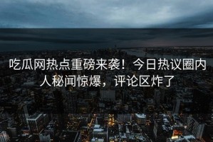 吃瓜网热点重磅来袭！今日热议圈内人秘闻惊爆，评论区炸了