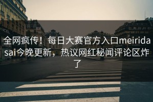 全网疯传！每日大赛官方入口meiridasai今晚更新，热议网红秘闻评论区炸了