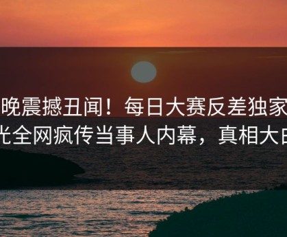 今晚震撼丑闻！每日大赛反差独家曝光全网疯传当事人内幕，真相大白