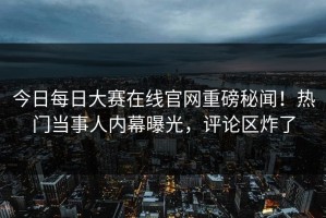 今日每日大赛在线官网重磅秘闻！热门当事人内幕曝光，评论区炸了