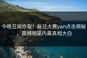 今晚丑闻炸裂！每日大赛yan点击揭秘，震撼明星内幕真相大白