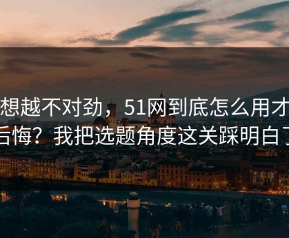 越想越不对劲，51网到底怎么用才不后悔？我把选题角度这关踩明白了