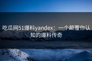 吃瓜网51爆料yandex：一个颠覆你认知的爆料传奇