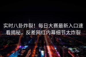 实时八卦炸裂！每日大赛最新入口速看揭秘，反差网红内幕细节太炸裂