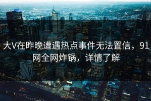 大V在昨晚遭遇热点事件无法置信，91网全网炸锅，详情了解