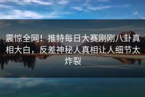 震惊全网！推特每日大赛刚刚八卦真相大白，反差神秘人真相让人细节太炸裂