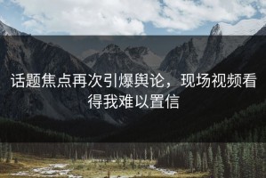 话题焦点再次引爆舆论，现场视频看得我难以置信