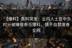 【爆料】黑料突发：业内人士在中午时分被曝曾参与爆料，情不自禁席卷全网