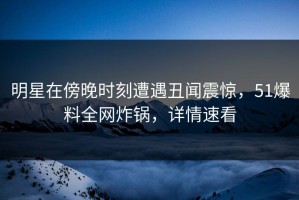 明星在傍晚时刻遭遇丑闻震惊，51爆料全网炸锅，详情速看