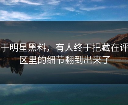 关于明星黑料，有人终于把藏在评论区里的细节翻到出来了