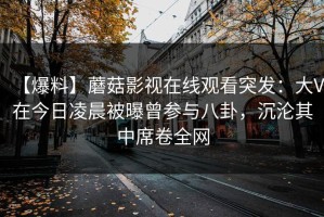 【爆料】蘑菇影视在线观看突发：大V在今日凌晨被曝曾参与八卦，沉沦其中席卷全网