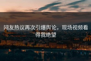 网友热议再次引爆舆论，现场视频看得我绝望