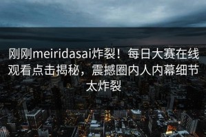 刚刚meiridasai炸裂！每日大赛在线观看点击揭秘，震撼圈内人内幕细节太炸裂