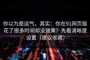你以为是运气，其实：你在91网页版花了很多时间却没效果？先看清晰度设置（建议收藏）