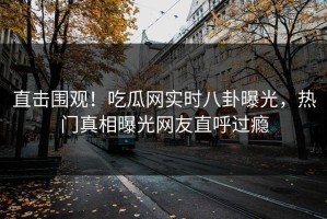 直击围观！吃瓜网实时八卦曝光，热门真相曝光网友直呼过瘾