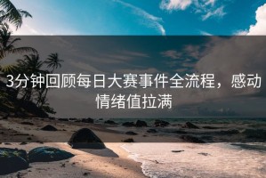 3分钟回顾每日大赛事件全流程，感动情绪值拉满