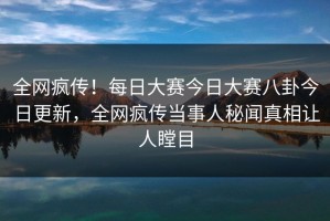 全网疯传！每日大赛今日大赛八卦今日更新，全网疯传当事人秘闻真相让人瞠目