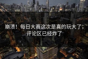 崩溃！每日大赛这次是真的玩大了，评论区已经炸了