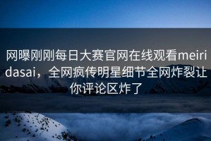 网曝刚刚每日大赛官网在线观看meiridasai，全网疯传明星细节全网炸裂让你评论区炸了